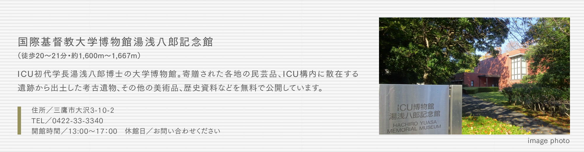国際基督教大学博物館湯浅八郎記念館（徒歩20〜21分・約1,600m〜1,667m）ICU初代学長湯浅八郎博士の大学博物館。寄贈された各地の民芸品、ICU構内に散在する遺跡から出土した考古遺物、その他の美術品、歴史資料などを無料で公開しています。
