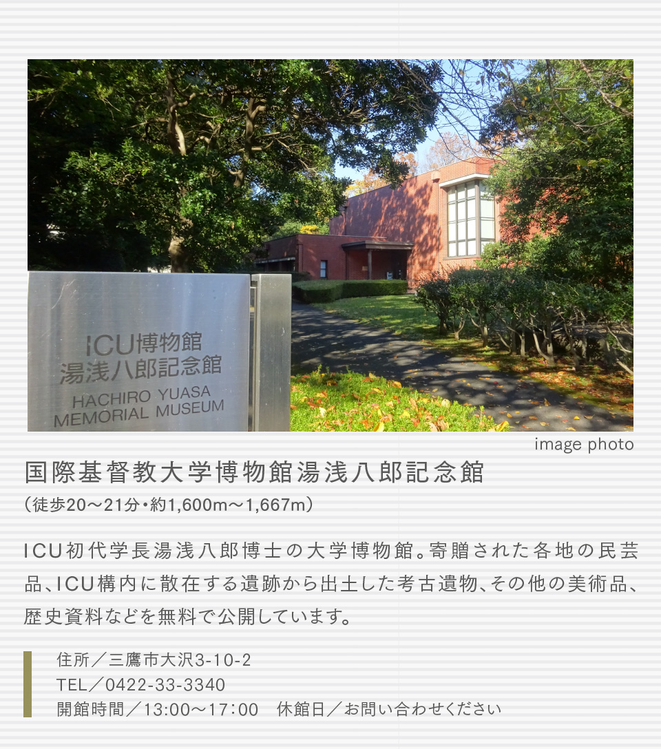 国際基督教大学博物館湯浅八郎記念館（徒歩20〜21分・約1,600m〜1,667m）ICU初代学長湯浅八郎博士の大学博物館。寄贈された各地の民芸品、ICU構内に散在する遺跡から出土した考古遺物、その他の美術品、歴史資料などを無料で公開しています。