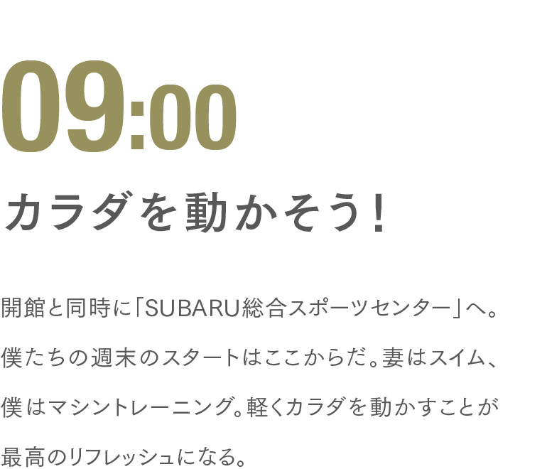 09:00 カラダを動かそう！ 開館と同時に「SUBARU総合スポーツセンター」へ。僕たちの週末のスタートはここからだ。妻はスイム、僕はマシントレーニング。軽くカラダを動かすことが最高のリフレッシュになる。