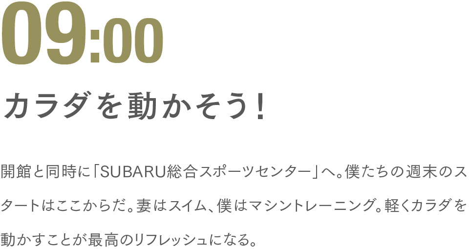 09:00 カラダを動かそう！ 開館と同時に「SUBARU総合スポーツセンター」へ。僕たちの週末のスタートはここからだ。妻はスイム、僕はマシントレーニング。軽くカラダを動かすことが最高のリフレッシュになる。