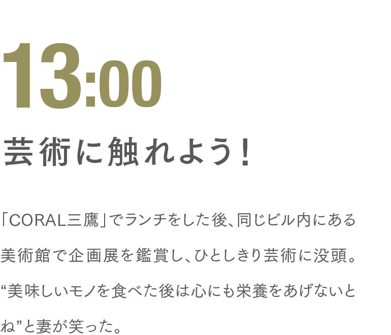 13:00 芸術に触れよう！ 「CORAL三鷹」でランチをした後、同じビル内にある美術館で企画展を鑑賞し、ひとしきり芸術に没頭。“美味しいモノを食べた後は心にも栄養をあげないとね”と妻が笑った。