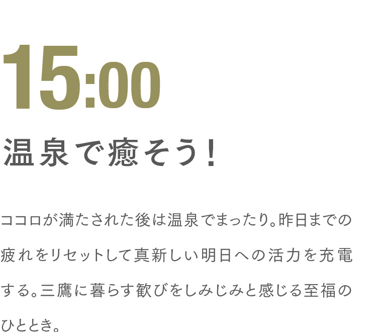 15:00 温泉で癒そう！ ココロが満たされた後は温泉でまったり。昨日までの疲れをリセットして真新しい明日への活力を充電する。三鷹に暮らす歓びをしみじみと感じる至福のひととき。