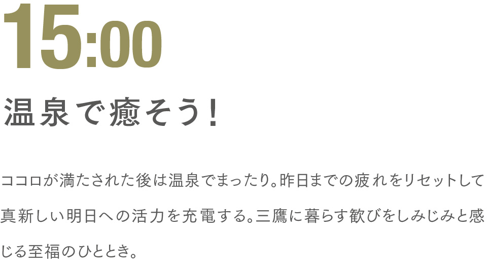 15:00 温泉で癒そう！ ココロが満たされた後は温泉でまったり。昨日までの疲れをリセットして真新しい明日への活力を充電する。三鷹に暮らす歓びをしみじみと感じる至福のひととき。