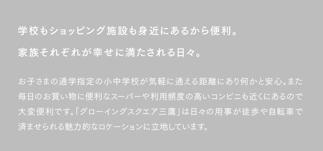 学校もショッピング施設も身近にあるから便利。家族それぞれが幸せに満たされる日々。お子さまの通学指定の小中学校が気軽に通える距離にあり何かと安心。また毎日のお買い物に便利なスーパーや利用頻度の高いコンビニも近くにあるので大変便利です。「グローイングスクエア三鷹」は日々の用事が徒歩や自転車で済ませられる魅力的なロケーションに立地しています。