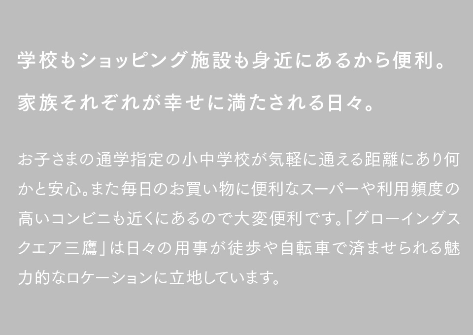 学校もショッピング施設も身近にあるから便利。家族それぞれが幸せに満たされる日々。お子さまの通学指定の小中学校が気軽に通える距離にあり何かと安心。また毎日のお買い物に便利なスーパーや利用頻度の高いコンビニも近くにあるので大変便利です。「グローイングスクエア三鷹」は日々の用事が徒歩や自転車で済ませられる魅力的なロケーションに立地しています。