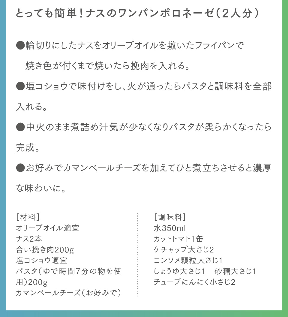 とっても簡単！ナスのワンパンボロネーゼ（2人分）●輪切りにしたナスをオリーブオイルを敷いたフライパンで焼き色が付くまで焼いたら挽肉を入れる。●塩コショウで味付けをし、火が通ったらパスタと調味料を全部入れる。●中火のまま煮詰め汁気が少なくなりパスタが柔らかくなったら完成。●お好みでカマンベールチーズを加えてひと煮立ちさせると濃厚な味わいに。