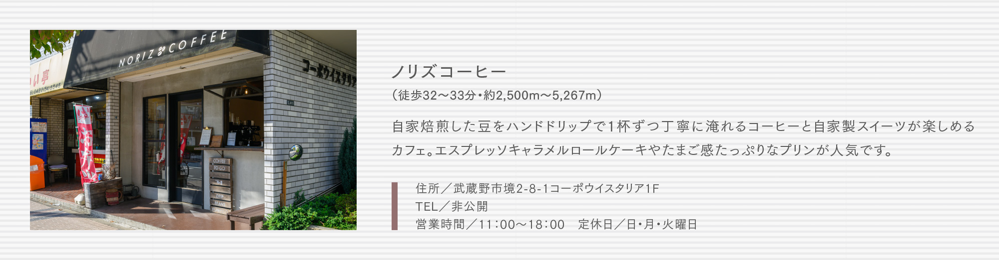 ノリズコーヒー（徒歩32〜33分・約2,500m〜5,267m）自家焙煎した豆をハンドドリップで1杯ずつ丁寧に淹れるコーヒーと自家製スイーツが楽しめるカフェ。エスプレッソキャラメルロールケーキやたまご感たっぷりなプリンが人気です。