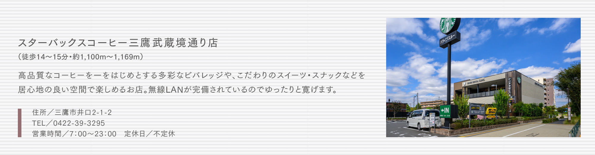 スターバックスコーヒー三鷹武蔵境通り店（徒歩14〜15分・約1,100m〜1,169m）高品質なコーヒーを一をはじめとする多彩なビバレッジや、こだわりのスイーツ・スナックなどを居心地の良い空間で楽しめるお店。無線LANが完備されているのでゆったりと寛げます。