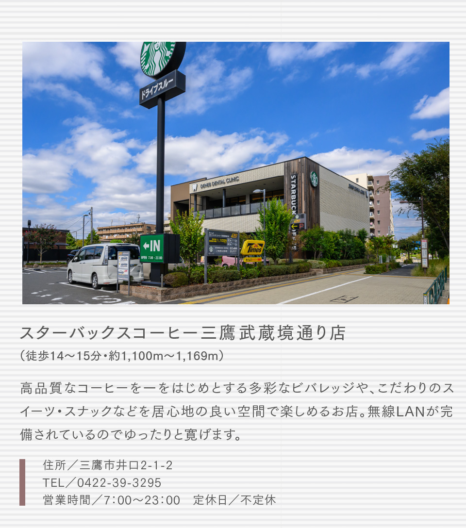 スターバックスコーヒー三鷹武蔵境通り店（徒歩14〜15分・約1,100m〜1,169m）高品質なコーヒーを一をはじめとする多彩なビバレッジや、こだわりのスイーツ・スナックなどを居心地の良い空間で楽しめるお店。無線LANが完備されているのでゆったりと寛げます。