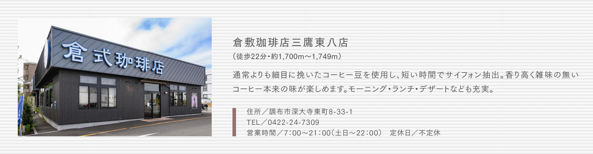 倉敷珈琲店三鷹東八店（徒歩22分・約1,700m〜1,749m）通常よりも細目に挽いたコーヒー豆を使用し、短い時間でサイフォン抽出。香り高く雑味の無いコーヒー本来の味が楽しめます。モーニング・ランチ・デザートなども充実。