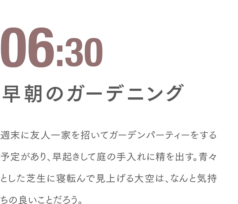 06:30 早朝のガーデニング 週末に友人一家を招いてガーデンパーティーをする予定があり、早起きして庭の手入れに精を出す。青々とした芝生に寝転んで見上げる大空は、なんと気持ちの良いことだろう。