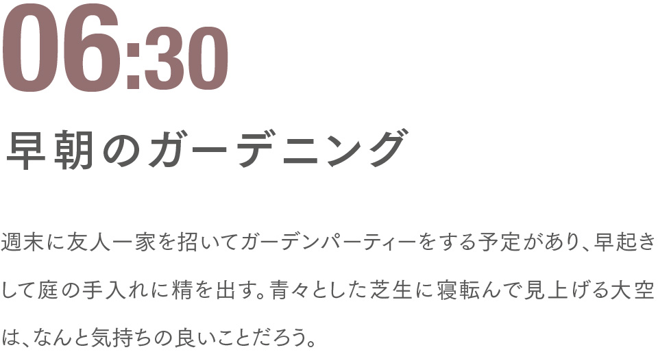 06:30 早朝のガーデニング 週末に友人一家を招いてガーデンパーティーをする予定があり、早起きして庭の手入れに精を出す。青々とした芝生に寝転んで見上げる大空は、なんと気持ちの良いことだろう。