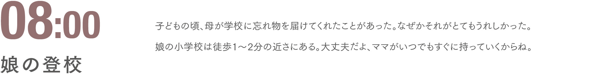 08:00 娘の登校 子どもの頃、母が学校に忘れ物を届けてくれたことがあった。なぜかそれがとてもうれしかった。娘の小学校は徒歩1〜2分の近さにある。大丈夫だよ、ママがいつでもすぐに持っていくからね。