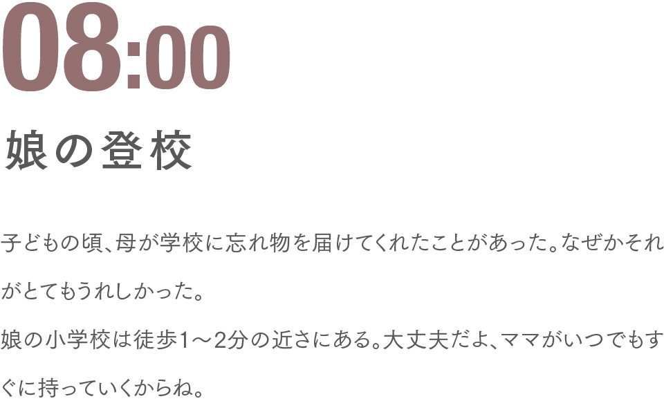 08:00 娘の登校 子どもの頃、母が学校に忘れ物を届けてくれたことがあった。なぜかそれがとてもうれしかった。娘の小学校は徒歩1〜2分の近さにある。大丈夫だよ、ママがいつでもすぐに持っていくからね。