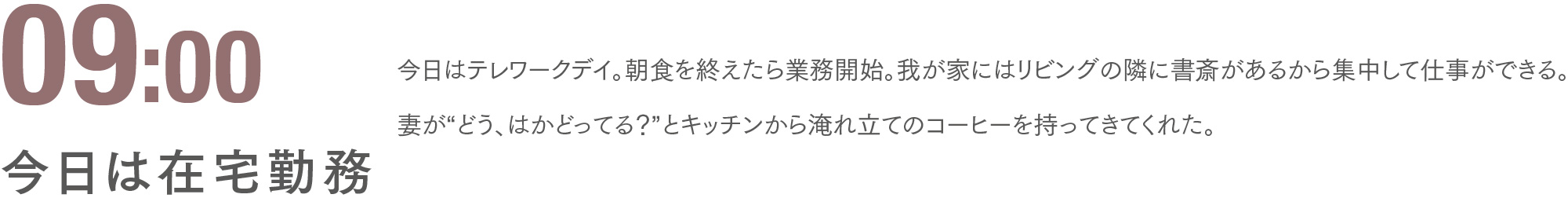 09:00 今日は在宅勤務 今日はテレワークデイ。朝食を終えたら業務開始。我が家にはリビングの隣に書斎があるから集中して仕事ができる。妻が“どう、はかどってる？”とキッチンから淹れ立てのコーヒーを持ってきてくれた。