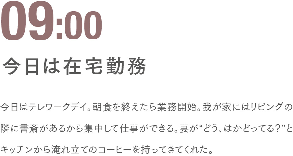 09:00 今日は在宅勤務 今日はテレワークデイ。朝食を終えたら業務開始。我が家にはリビングの隣に書斎があるから集中して仕事ができる。妻が“どう、はかどってる？”とキッチンから淹れ立てのコーヒーを持ってきてくれた。