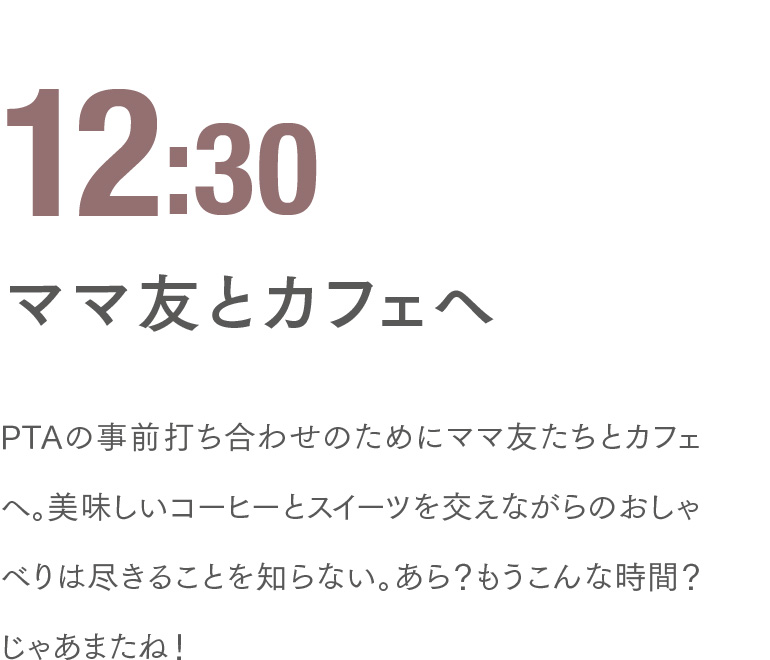 12:30 ママ友とカフェへ PTAの事前打ち合わせのためにママ友たちとカフェへ。美味しいコーヒーとスイーツを交えながらのおしゃべりは尽きることを知らない。あら？もうこんな時間？じゃあまたね！