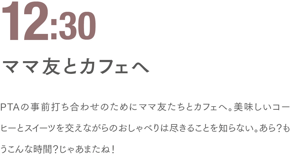 12:30 ママ友とカフェへ PTAの事前打ち合わせのためにママ友たちとカフェへ。美味しいコーヒーとスイーツを交えながらのおしゃべりは尽きることを知らない。あら？もうこんな時間？じゃあまたね！