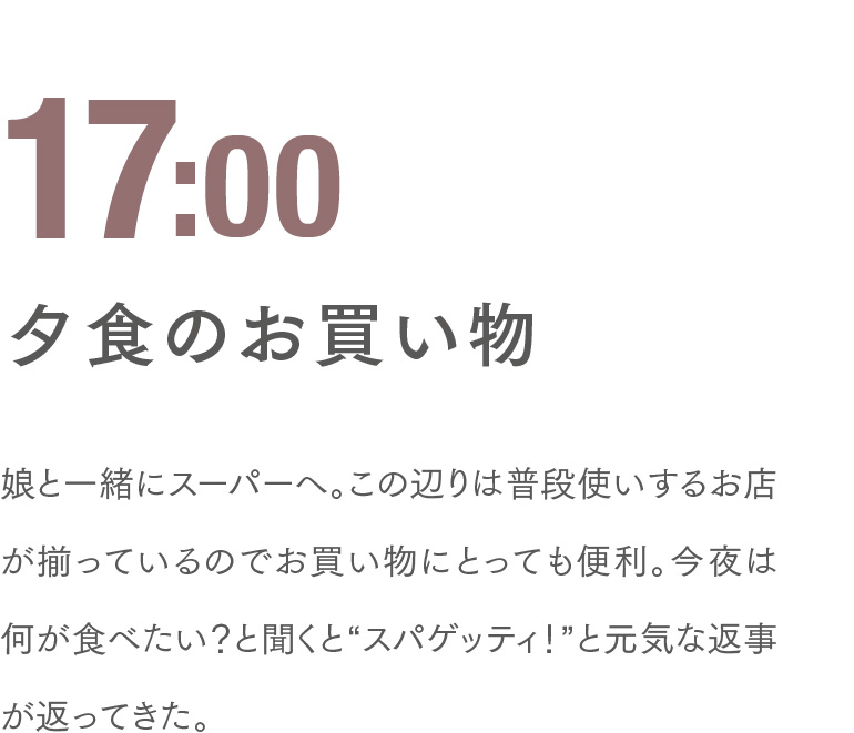 17:00 夕食のお買い物 娘と一緒にスーパーへ。この辺りは普段使いするお店が揃っているのでお買い物にとっても便利。今夜は何が食べたい？と聞くと“スパゲッティ！”と元気な返事が返ってきた。