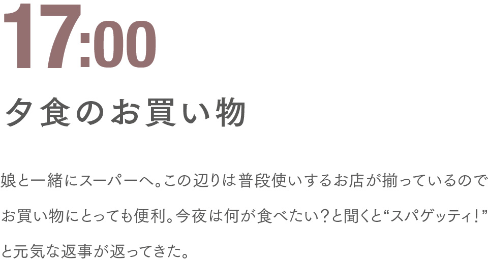 17:00 夕食のお買い物 娘と一緒にスーパーへ。この辺りは普段使いするお店が揃っているのでお買い物にとっても便利。今夜は何が食べたい？と聞くと“スパゲッティ！”と元気な返事が返ってきた。