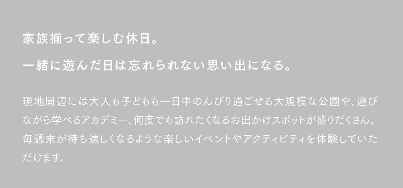 家族揃って楽しむ休日。一緒に遊んだ日は忘れられない思い出になる。現地周辺には大人も子どもも一日中のんびり過ごせる大規模な公園や、遊びながら学べるアカデミー、何度でも訪れたくなるお出かけスポットが盛りだくさん。毎週末が待ち遠しくなるような楽しいイベントやアクティビティを体験していただけます。