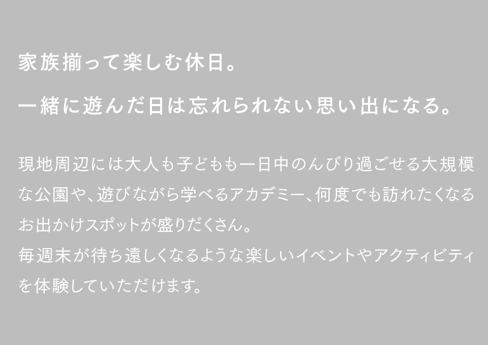 家族揃って楽しむ休日。一緒に遊んだ日は忘れられない思い出になる。現地周辺には大人も子どもも一日中のんびり過ごせる大規模な公園や、遊びながら学べるアカデミー、何度でも訪れたくなるお出かけスポットが盛りだくさん。毎週末が待ち遠しくなるような楽しいイベントやアクティビティを体験していただけます。