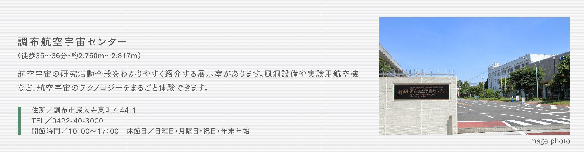 調布航空宇宙センター（徒歩35〜36分・約2,750m〜2,817m）航空宇宙の研究活動全般をわかりやすく紹介する展示室があります。風洞設備や実験用航空機など、航空宇宙のテクノロジーをまるごと体験できます。