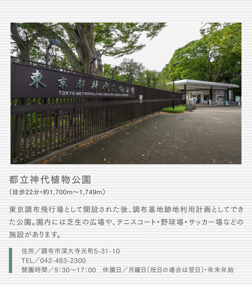 都立神代植物公園（徒歩22分・約1,700m〜1,749m）武蔵野の面影が残る園内で、四季を通じて草木の姿や花の美しさを味わうことができる公園。ばら園、ぼたん・しゃくやく園など種類別、形態別などにより約30ブロックに分けて配置されています。