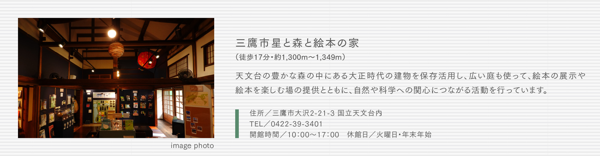 三鷹市星と森と絵本の家（徒歩17分・約1,300m〜1,349m）天文台の豊かな森の中にある大正時代の建物を保存活用し、広い庭も使って、絵本の展示や絵本を楽しむ場の提供とともに、自然や科学への関心につながる活動を行っています。