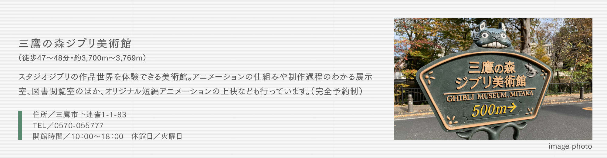 三鷹の森ジブリ美術館（徒歩47〜48分・約3,700m〜3,769m）スタジオジブリの作品世界を体験できる美術館。アニメーションの仕組みや制作過程のわかる展示室、図書閲覧室のほか、オリジナル短編アニメーションの上映なども行っています。（完全予約制）