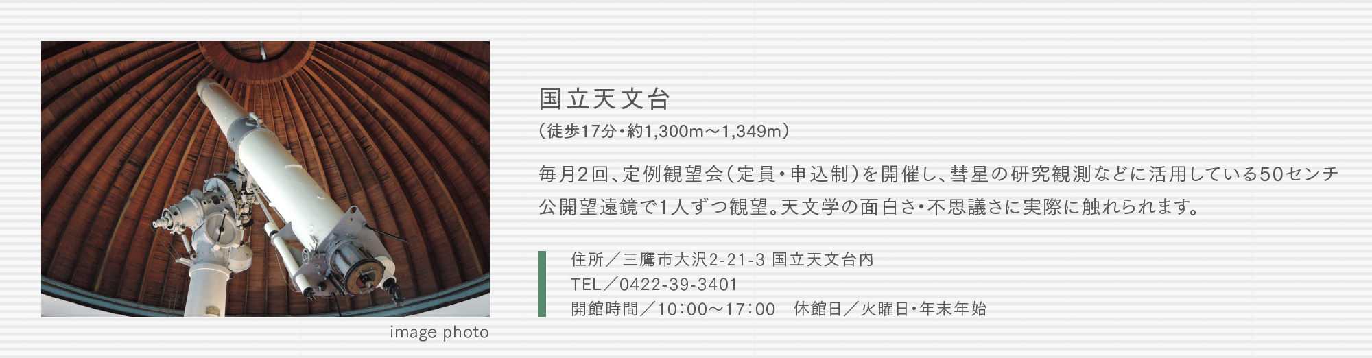 国立天文台（徒歩17分・約1,300m〜1,349m）毎月2回、定例観望会（定員・申込制）を開催し、彗星の研究観測などに活用している50センチ公開望遠鏡で1人ずつ観望。天文学の面白さ・不思議さに実際に触れられます。