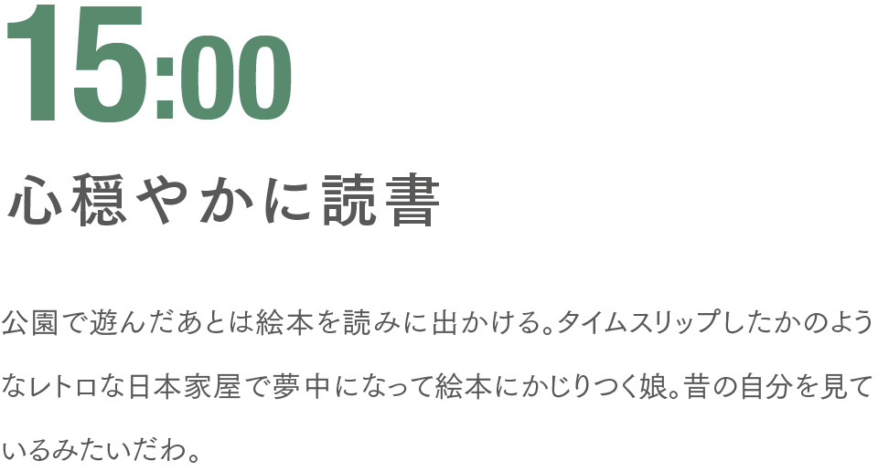 15:00 心穏やかに読書 公園で遊んだあとは絵本を読みに出かける。タイムスリップしたかのようなレトロな日本家屋で夢中になって絵本にかじりつく娘。昔の自分を見ているみたいだわ。