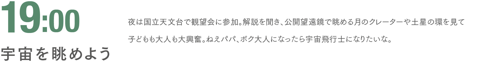 19:00 宇宙を眺めよう 夜は国立天文台で観望会に参加。解説を聞き、公開望遠鏡で眺める月のクレーターや土星の環を見て子どもも大人も大興奮。ねえパパ、ボク大人になったら宇宙飛行士になりたいな。