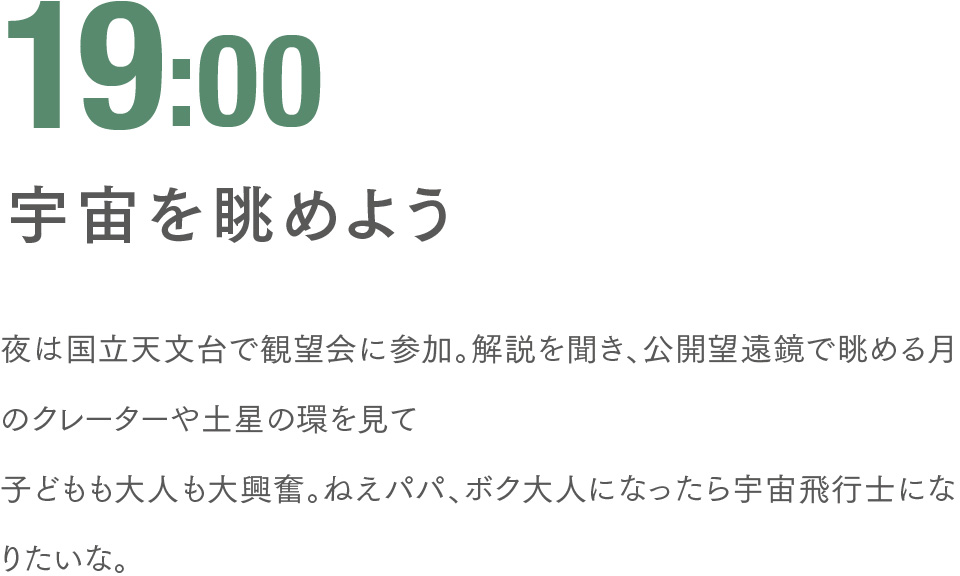 19:00 宇宙を眺めよう 夜は国立天文台で観望会に参加。解説を聞き、公開望遠鏡で眺める月のクレーターや土星の環を見て子どもも大人も大興奮。ねえパパ、ボク大人になったら宇宙飛行士になりたいな。