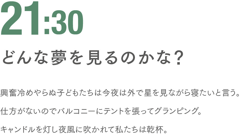 21:30 どんな夢を見るのかな？ 興奮冷めやらぬ子どもたちは今夜は外で星を見ながら寝たいと言う。仕方がないのでバルコニーにテントを張ってグランピング。キャンドルを灯し夜風に吹かれて私たちは乾杯。