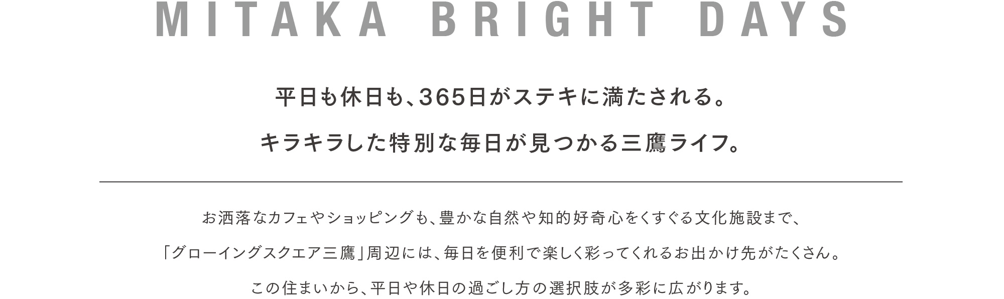 MITAKA BRIGHT DAYS 平日も休日も、365日がステキに満たされる。キラキラした特別な毎日が見つかる三鷹ライフ。お洒落なカフェやショッピングも、豊かな自然や知的好奇心をくすぐる文化施設まで、「グローイングスクエア三鷹」周辺には、毎日を便利で楽しく彩ってくれるお出かけ先がたくさん。この住まいから、平日や休日の過ごし方の選択肢が多彩に広がります。