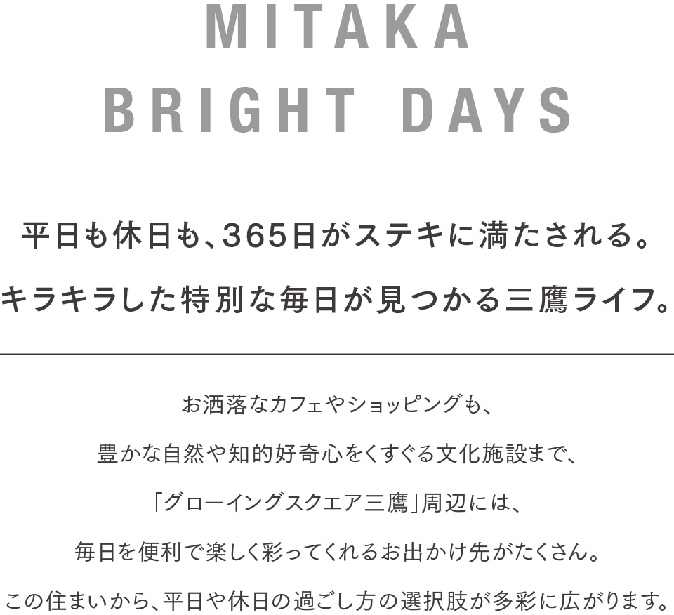 MITAKA BRIGHT DAYS 平日も休日も、365日がステキに満たされる。キラキラした特別な毎日が見つかる三鷹ライフ。お洒落なカフェやショッピングも、豊かな自然や知的好奇心をくすぐる文化施設まで、「グローイングスクエア三鷹」周辺には、毎日を便利で楽しく彩ってくれるお出かけ先がたくさん。この住まいから、平日や休日の過ごし方の選択肢が多彩に広がります。