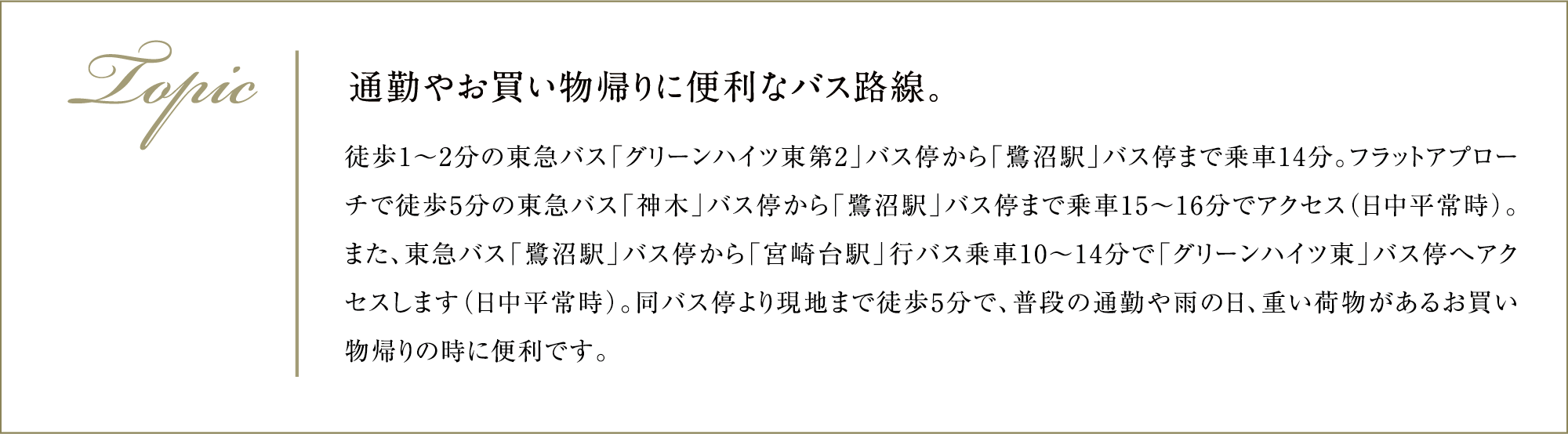 通勤やお買い物帰りに便利なバス路線。 徒歩1～2分の東急バス「グリーンハイツ東第2」バス停から「鷺沼駅」バス停まで乗車14分。フラットアプローチで徒歩5分の東急バス「神木」バス停から「鷺沼駅」バス停まで乗車15～16分でアクセス（日中平常時）。また、東急バス「鷺沼駅」バス停から「宮崎台駅」行バス乗車10～14分で「グリーンハイツ東」バス停へアクセスします（日中平常時）。同バス停より現地まで徒歩5分で、普段の通勤や雨の日、重い荷物があるお買い物帰りの時に便利です。