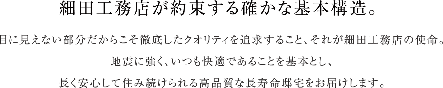 細田工務店が約束する確かな基本構造。目に見えない部分だからこそ徹底したクオリティを追求すること、それが細田工務店の使命。地震に強く、いつも快適であることを基本とし、長く安心して住み続けられる高品質な長寿命邸宅をお届けします。