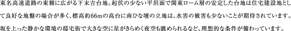 東名高速道路の東側に広がる下末吉台地。起伏の少ない平坦面で関東ローム層の安定した台地は住宅建設地として良好な地盤の場合が多く、標高約66ｍの高台に南ひな壇の立地は、水害の被害も少ないことが期待されています。坂を上った静かな環境の邸宅街で大きな空に星がきらめく夜空も眺められるなど、理想的な条件が備わっています。