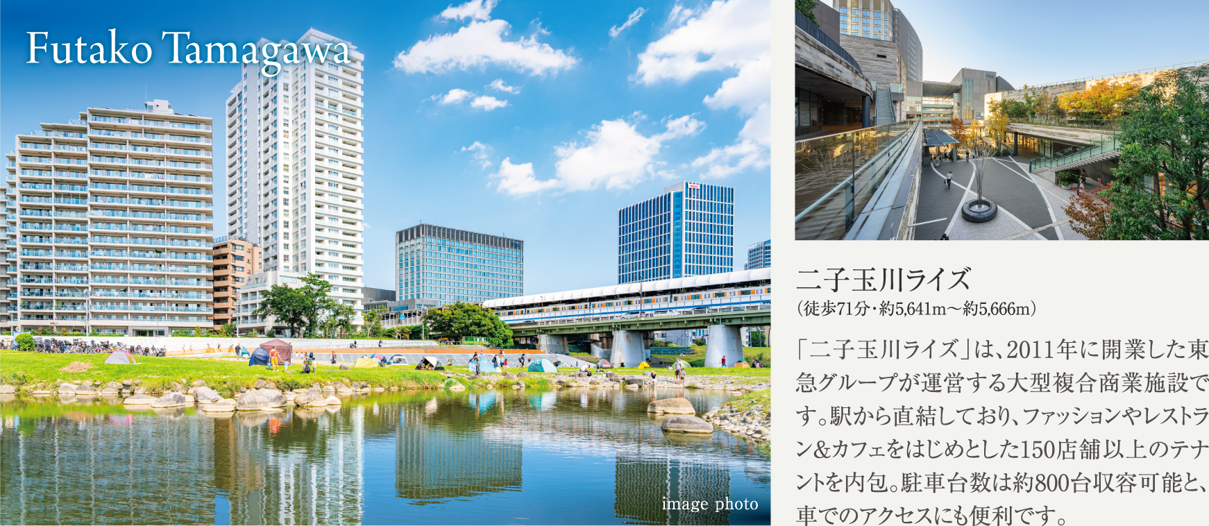 Futako Tamagawa 二子玉川ライズ（徒歩71分・約5,641m～約5,666ｍ） 「二子玉川ライズ」は、2011年に開業した東急グループが運営する大型複合商業施設です。駅から直結しており、ファッションやレストラン＆カフェをはじめとした150店舗以上のテナントを内包。駐車台数は約800台収容可能と、車でのアクセスにも便利です。