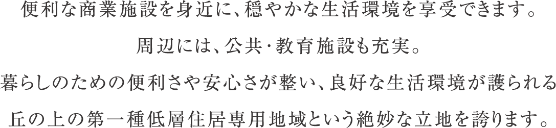 便利な商業施設を身近に、穏やかな生活環境を享受できます。周辺には、公共･教育施設も充実。暮らしのための便利さや安心さが整い、良好な生活環境が護られる丘の上の第一種低層住居専用地域という絶妙な立地を誇ります。