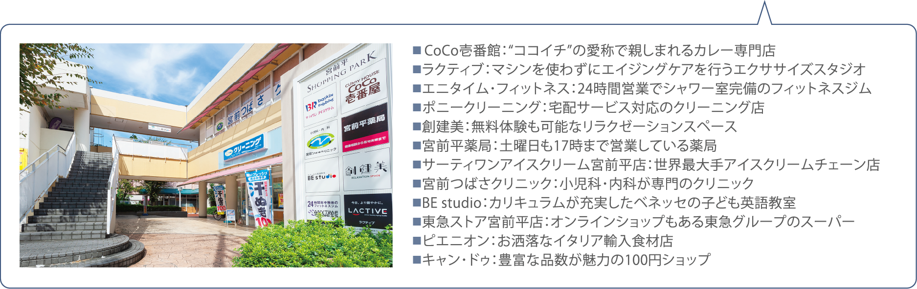 ■ CoCo壱番館：“ココイチ”の愛称で親しまれるカレー専門店■ラクティブ：マシンを使わずにエイジングケアを行うエクササイズスタジオ■エニタイム･フィットネス：24時間営業でシャワー室完備のフィットネスジム■ポニークリーニング：宅配サービス対応のクリーニング店■創建美：無料体験も可能なリラクゼーションスペース■宮前平薬局：土曜日も17時まで営業している薬局■サーティワンアイスクリーム宮前平店：世界最大手アイスクリームチェーン店■宮前つばさクリニック：小児科･内科が専門のクリニック■BE studio：カリキュラムが充実したベネッセの子ども英語教室■東急ストア宮前平店：オンラインショップもある東急グループのスーパー■ピエニオン：お洒落なイタリア輸入食材店■キャン･ドゥ：豊富な品数が魅力の100円ショップ