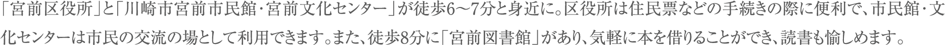 「宮前区役所」と「川崎市宮前市民館･宮前文化センター」が徒歩6～7分と身近に。区役所は住民票などの手続きの際に便利で、市民館･文化センターは市民の交流の場として利用できます。また、徒歩8分に「宮前図書館」があり、気軽に本を借りることができ、読書も愉しめます。