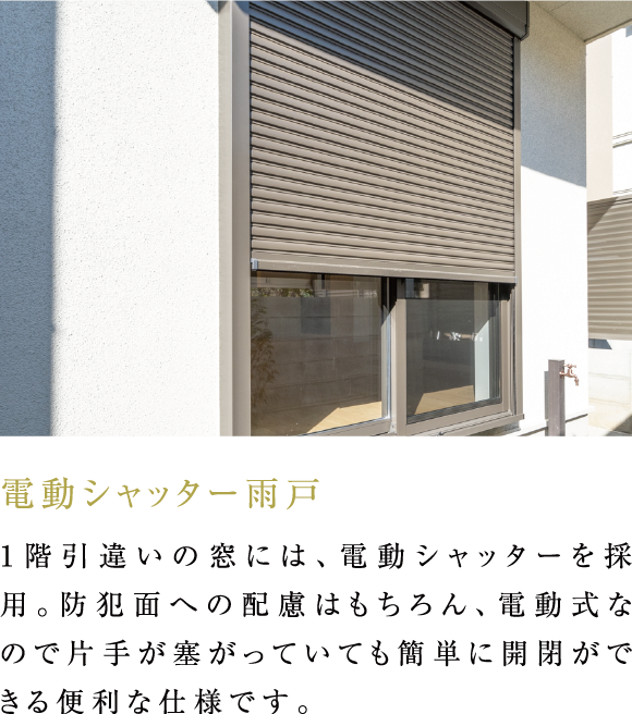 電動シャッター雨戸 1階引違いの窓には、電動シャッターを採用。防犯面への配慮はもちろん、電動式なので片手が塞がっていても簡単に開閉ができる便利な仕様です。