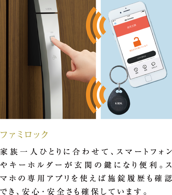 ファミロック 家族一人ひとりに合わせて、スマートフォンやキーホルダーが玄関の鍵になり便利。スマホの専用アプリを使えば施錠履歴も確認でき、安心･安全さも確保しています。