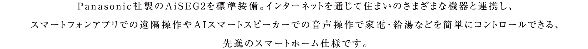 Panasonic社製のAiSEG2を標準装備。インターネットを通じて住まいのさまざまな機器と連携し、スマートフォンアプリでの遠隔操作やAIスマートスピーカーでの音声操作で家電・給湯などを簡単にコントロールできる、先進のスマートホーム仕様です。