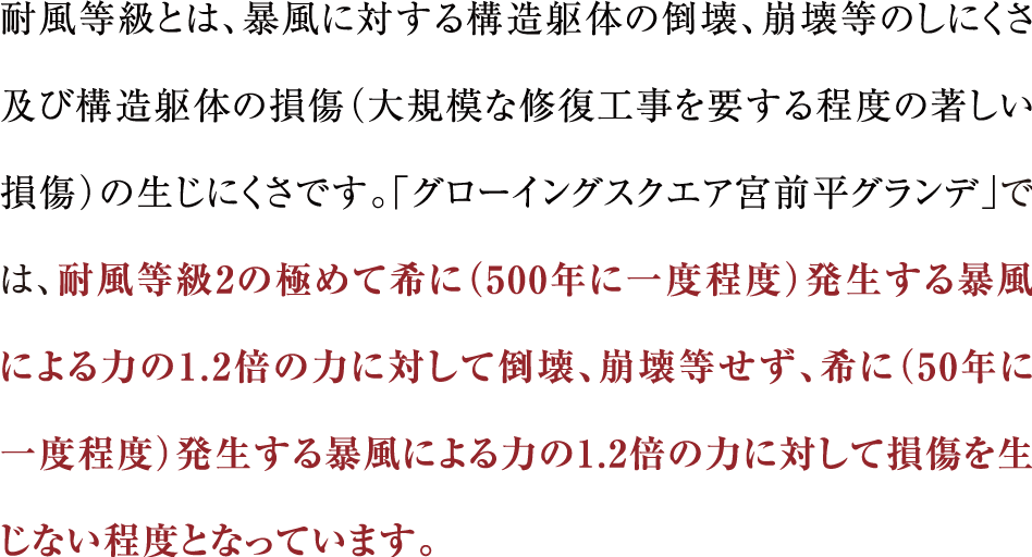 耐風等級とは、暴風に対する構造躯体の倒壊、崩壊等のしにくさ及び構造躯体の損傷（大規模な修復工事を要する程度の著しい損傷）の生じにくさです。「グローイングスクエア宮前平グランデ」では、耐風等級2の極めて希に（500年に一度程度）発生する暴風による力の1.2倍の力に対して倒壊、崩壊等せず、希に（50年に一度程度）発生する暴風による力の1.2倍の力に対して損傷を生じない程度となっています。