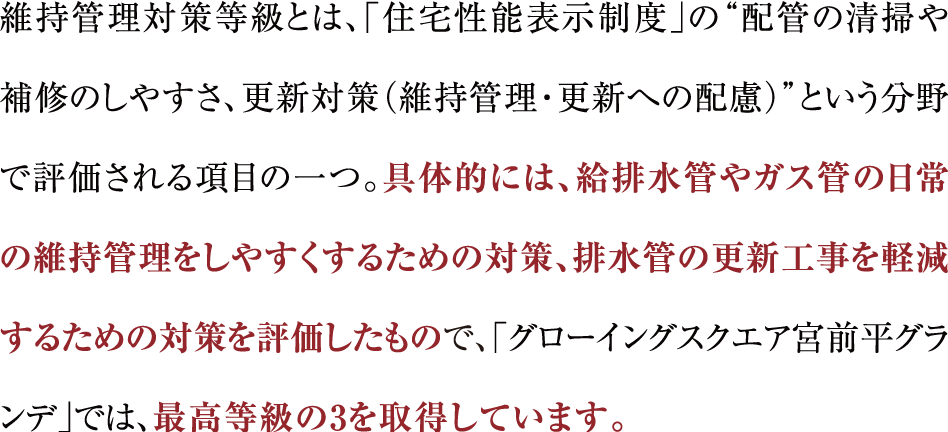 維持管理対策等級とは、「住宅性能表示制度」の“配管の清掃や補修のしやすさ、更新対策（維持管理・更新への配慮）”という分野で評価される項目の一つ。具体的には、給排水管やガス管の日常の維持管理をしやすくするための対策、排水管の更新工事を軽減するための対策を評価したもので、「グローイングスクエア宮前平グランデ」では、最高等級の3を取得しています。