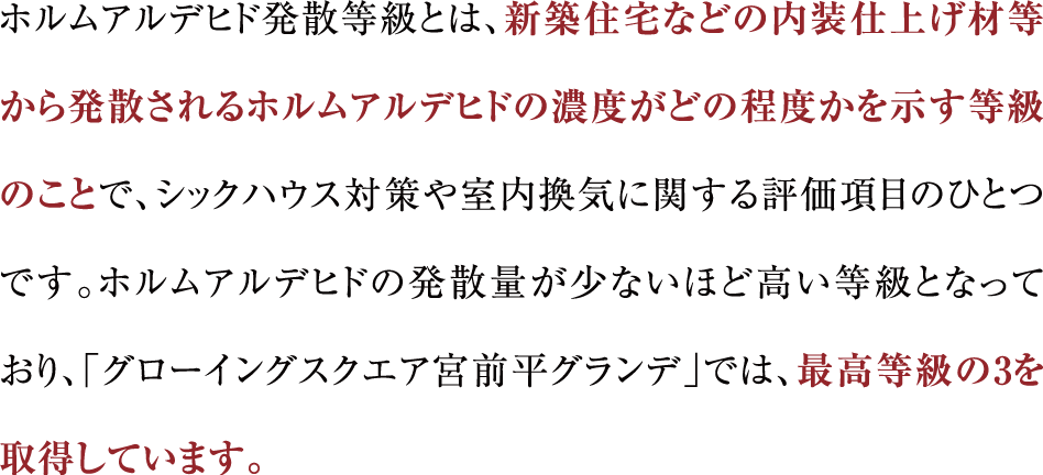 ホルムアルデヒド発散等級とは、新築住宅などの内装仕上げ材等から発散されるホルムアルデヒドの濃度がどの程度かを示す等級のことで、シックハウス対策や室内換気に関する評価項目のひとつです。ホルムアルデヒドの発散量が少ないほど高い等級となっており、「グローイングスクエア宮前平グランデ」では、最高等級の3を取得しています。